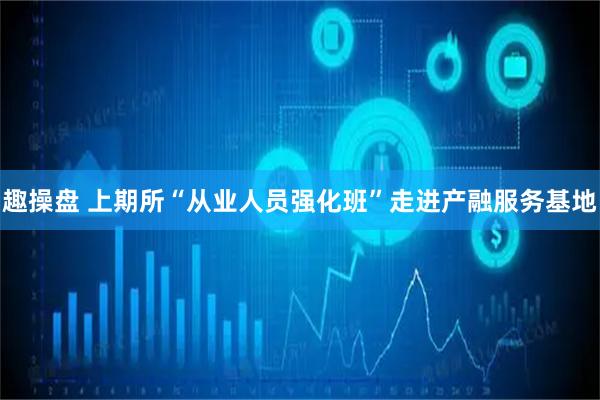 趣操盘 上期所“从业人员强化班”走进产融服务基地