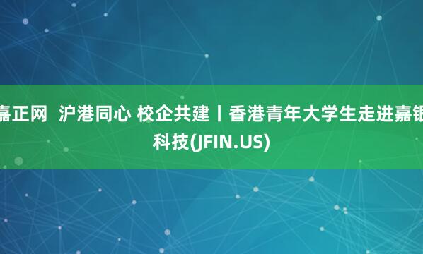 嘉正网  沪港同心 校企共建丨香港青年大学生走进嘉银科技(JFIN.US)