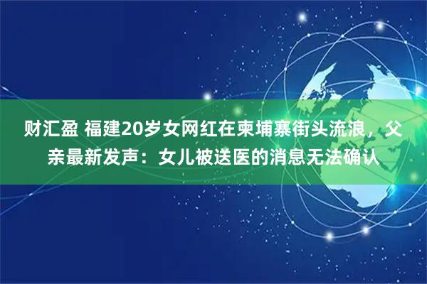 财汇盈 福建20岁女网红在柬埔寨街头流浪，父亲最新发声：女儿被送医的消息无法确认