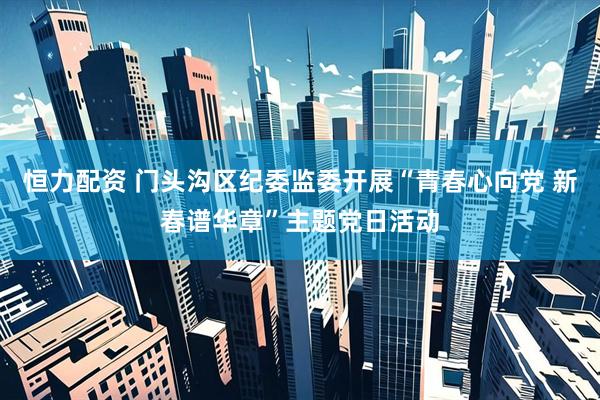 恒力配资 门头沟区纪委监委开展“青春心向党 新春谱华章”主题党日活动