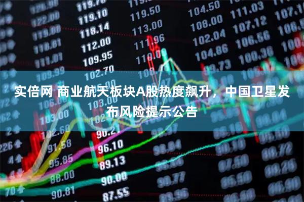 实倍网 商业航天板块A股热度飙升，中国卫星发布风险提示公告