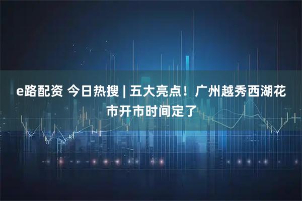 e路配资 今日热搜 | 五大亮点！广州越秀西湖花市开市时间定了