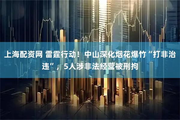 上海配资网 雷霆行动！中山深化烟花爆竹“打非治违”，5人涉非法经营被刑拘
