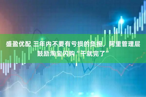 盛盈优配 三年内不要有亏损的负担，阿里管理层鼓励淘宝闪购“干就完了”