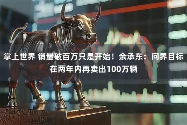掌上世界 销量破百万只是开始！余承东：问界目标在两年内再卖出100万辆