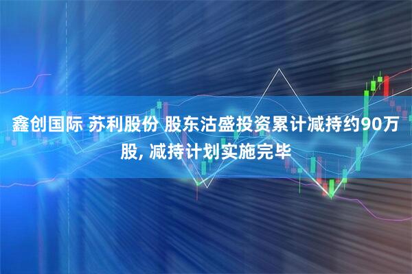 鑫创国际 苏利股份 股东沽盛投资累计减持约90万股, 减持计划实施完毕