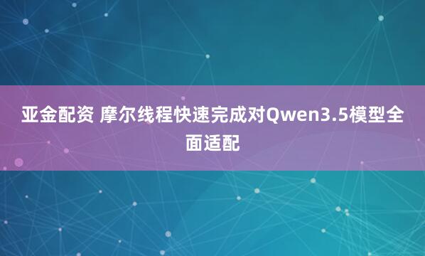 亚金配资 摩尔线程快速完成对Qwen3.5模型全面适配