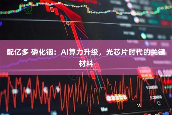 配亿多 磷化铟：AI算力升级，光芯片时代的关键材料