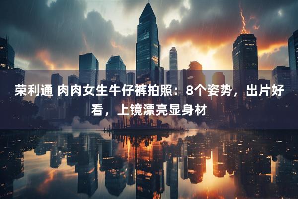 荣利通 肉肉女生牛仔裤拍照：8个姿势，出片好看，上镜漂亮显身材