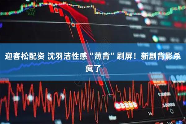 迎客松配资 沈羽洁性感“薄背”刷屏！新剧背影杀疯了