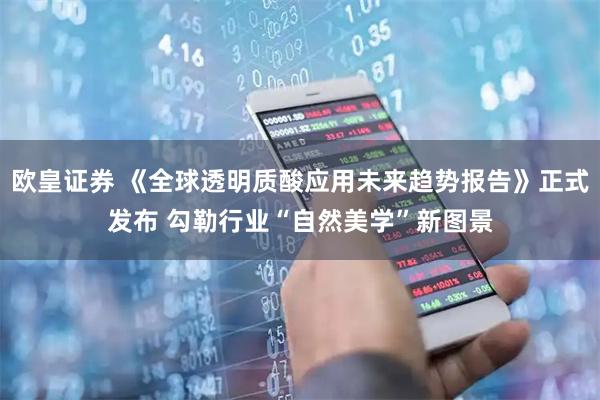 欧皇证券 《全球透明质酸应用未来趋势报告》正式发布 勾勒行业“自然美学”新图景