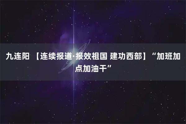九连阳 【连续报道·报效祖国 建功西部】“加班加点加油干”