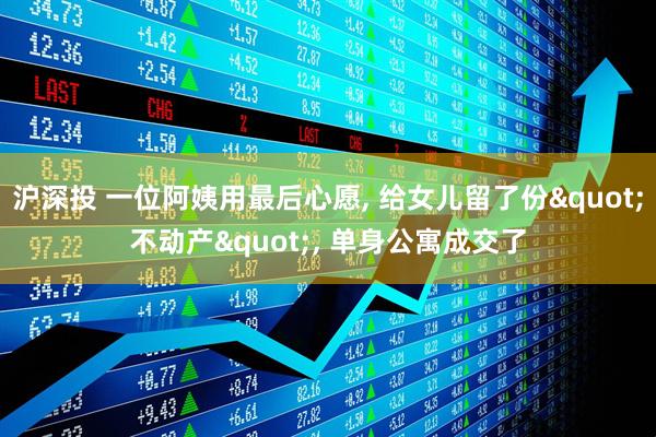 沪深投 一位阿姨用最后心愿, 给女儿留了份"不动产", 单身公寓成交了