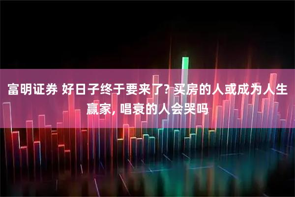 富明证券 好日子终于要来了? 买房的人或成为人生赢家, 唱衰的人会哭吗