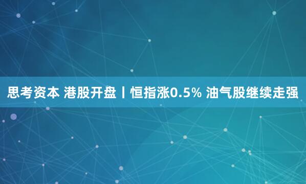 思考资本 港股开盘丨恒指涨0.5% 油气股继续走强