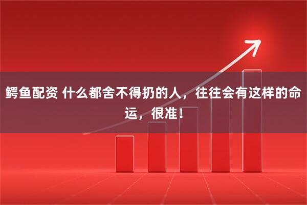 鳄鱼配资 什么都舍不得扔的人，往往会有这样的命运，很准！