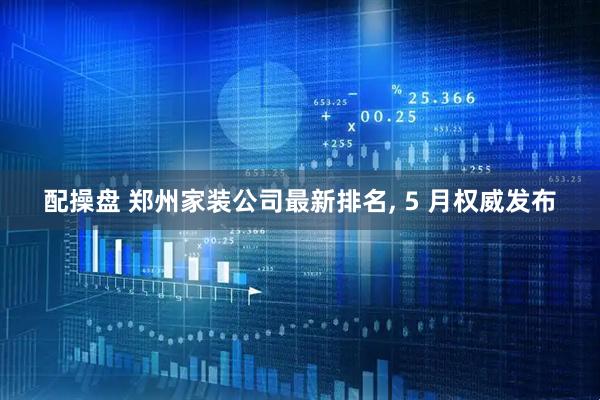 配操盘 郑州家装公司最新排名, 5 月权威发布