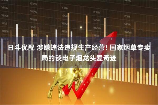 日斗优配 涉嫌违法违规生产经营! 国家烟草专卖局约谈电子烟龙头爱奇迹