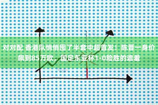 对对配 香港队悄悄囤了半套中超首发！陈晋一身价飙到85万欧，国足东亚杯1-0险胜的遮羞